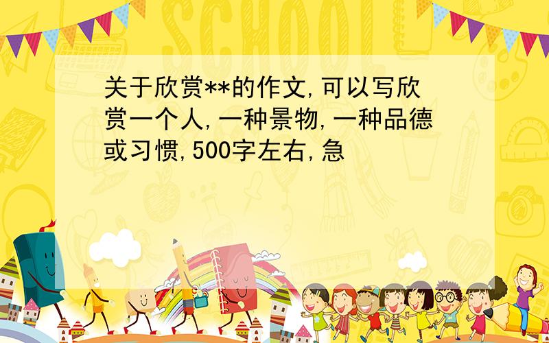 关于欣赏**的作文,可以写欣赏一个人,一种景物,一种品德或习惯,500字左右,急