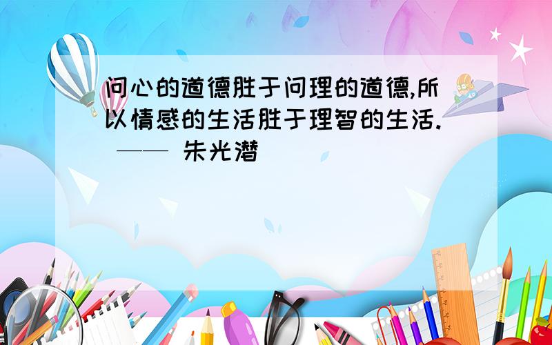 问心的道德胜于问理的道德,所以情感的生活胜于理智的生活. —— 朱光潜