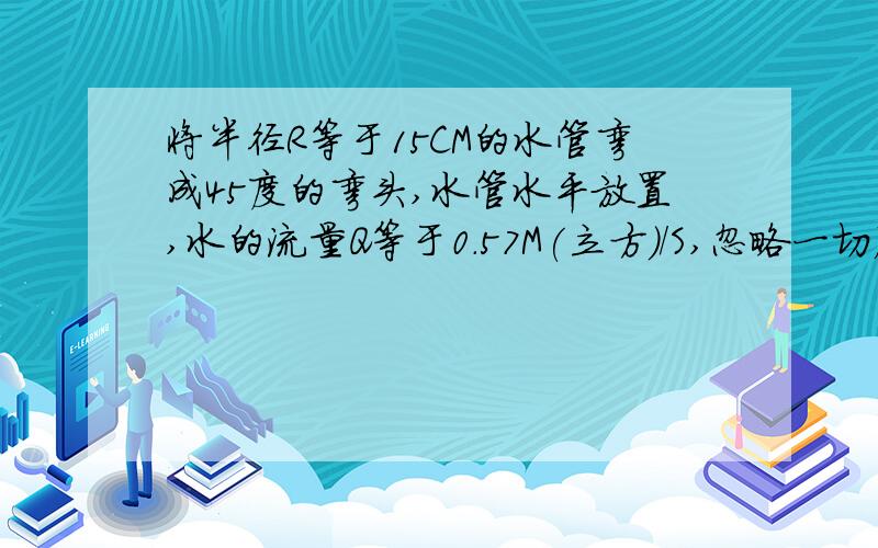 将半径R等于15CM的水管弯成45度的弯头,水管水平放置,水的流量Q等于0.57M(立方)/S,忽略一切摩擦,求水对弯头