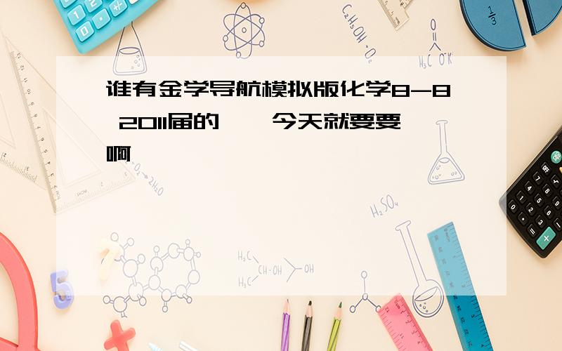 谁有金学导航模拟版化学8-8 2011届的、、今天就要要啊、、