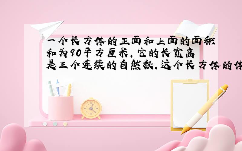 一个长方体的正面和上面的面积和为90平方厘米,它的长宽高是三个连续的自然数,这个长方体的体积是多少