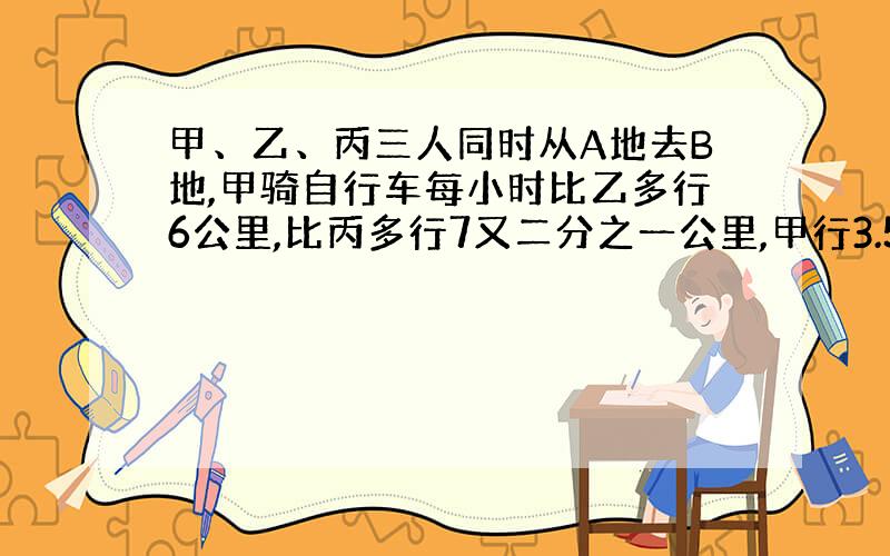 甲、乙、丙三人同时从A地去B地,甲骑自行车每小时比乙多行6公里,比丙多行7又二分之一公里,甲行3.5小时到达B地后,立即