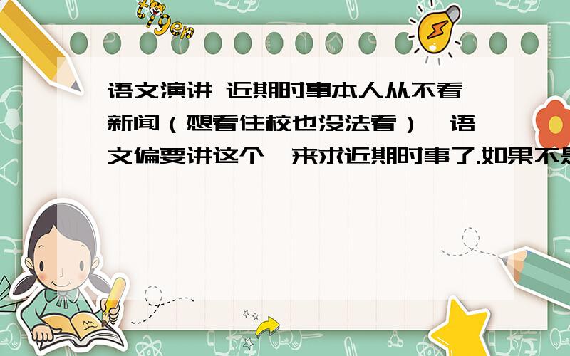 语文演讲 近期时事本人从不看新闻（想看住校也没法看）,语文偏要讲这个,来求近期时事了.如果不是时事,政治一些局面也行,但