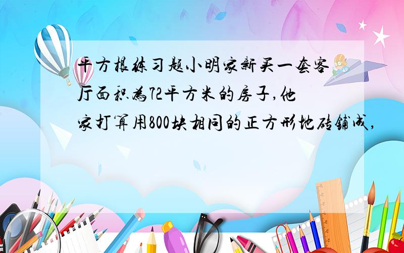 平方根练习题小明家新买一套客厅面积为72平方米的房子,他家打算用800块相同的正方形地砖铺成,