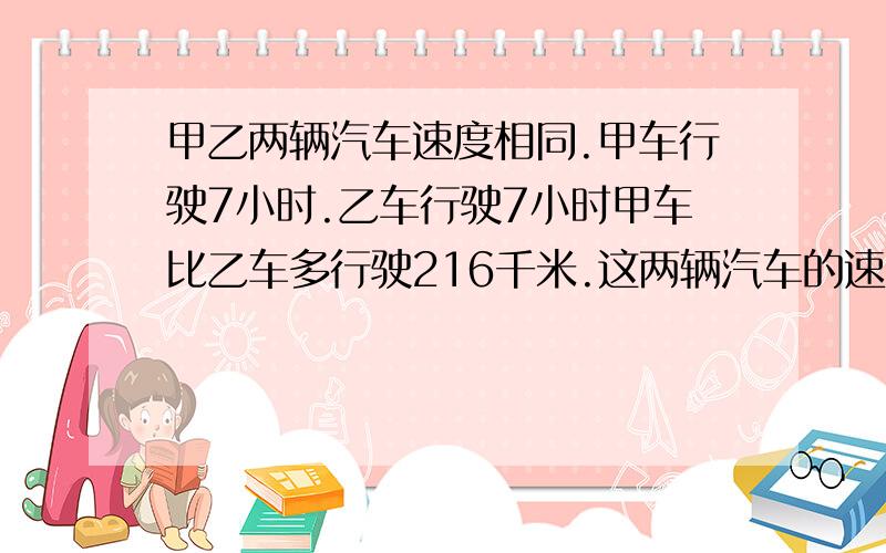 甲乙两辆汽车速度相同.甲车行驶7小时.乙车行驶7小时甲车比乙车多行驶216千米.这两辆汽车的速度是多少