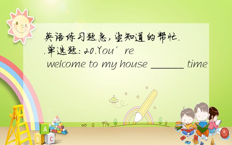 英语练习题急,望知道的帮忙..单选题:20.You’re welcome to my house ______ time