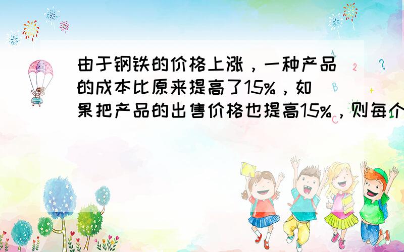 由于钢铁的价格上涨，一种产品的成本比原来提高了15%，如果把产品的出售价格也提高15%，则每个产品的利润（　　）（出售价