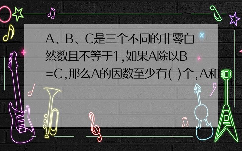 A、B、C是三个不同的非零自然数且不等于1,如果A除以B=C,那么A的因数至少有( )个,A和