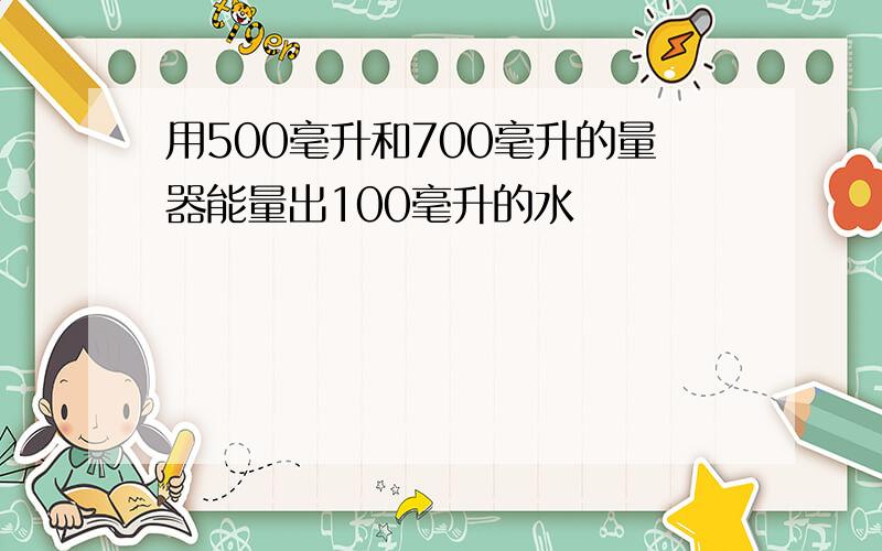 用500毫升和700毫升的量器能量出100毫升的水