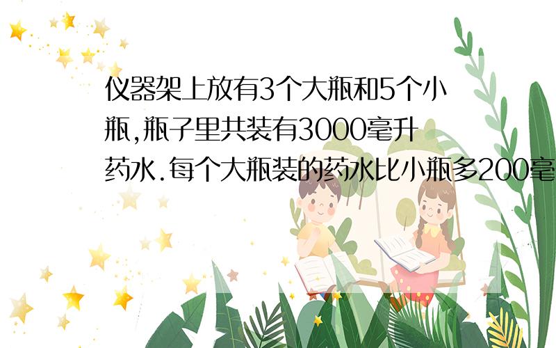 仪器架上放有3个大瓶和5个小瓶,瓶子里共装有3000毫升药水.每个大瓶装的药水比小瓶多200毫升每个大瓶中装药水多少毫升