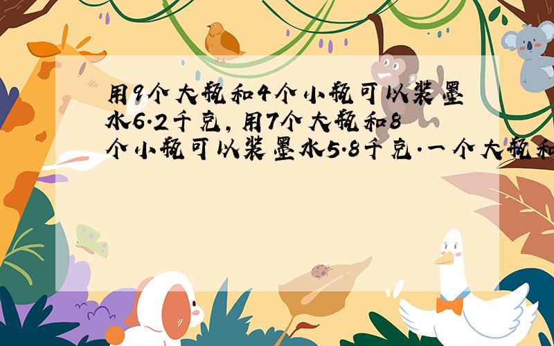 用9个大瓶和4个小瓶可以装墨水6.2千克,用7个大瓶和8个小瓶可以装墨水5.8千克.一个大瓶和一个小瓶各能装墨水多少千克