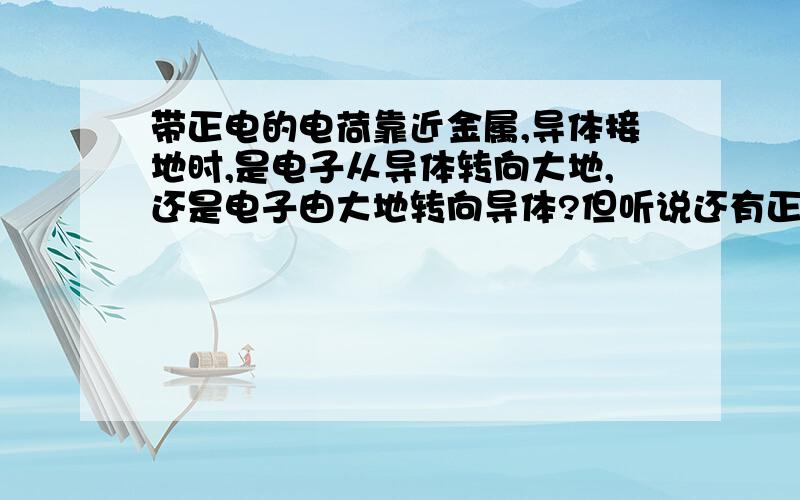 带正电的电荷靠近金属,导体接地时,是电子从导体转向大地,还是电子由大地转向导体?但听说还有正电子!