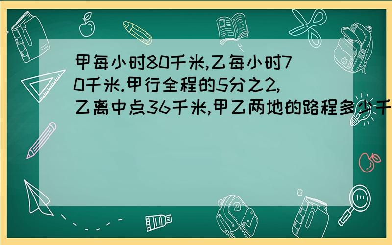 甲每小时80千米,乙每小时70千米.甲行全程的5分之2,乙离中点36千米,甲乙两地的路程多少千米?