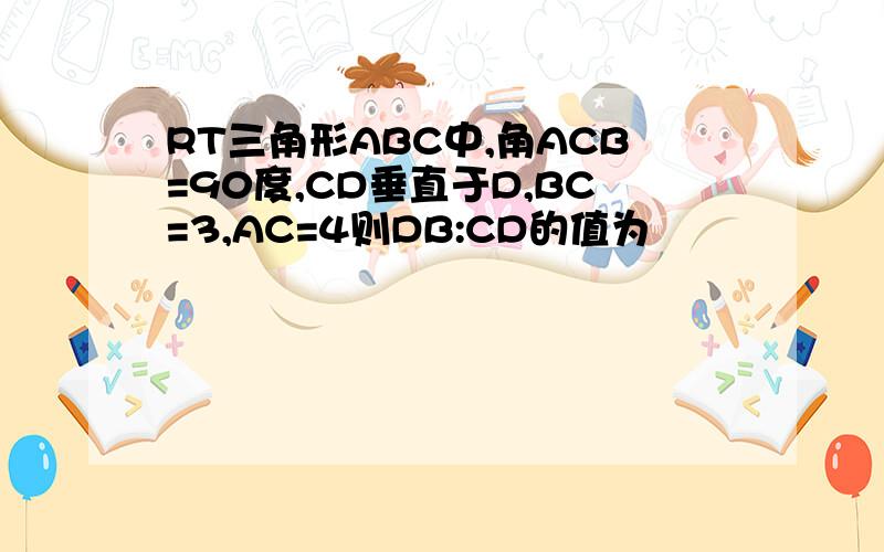 RT三角形ABC中,角ACB=90度,CD垂直于D,BC=3,AC=4则DB:CD的值为