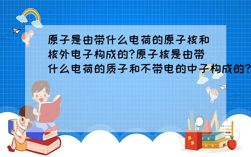 原子是由带什么电荷的原子核和核外电子构成的?原子核是由带什么电荷的质子和不带电的中子构成的?