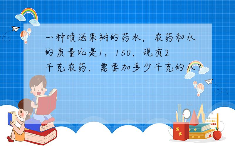 一种喷洒果树的药水，农药和水的质量比是1：150，现有2千克农药，需要加多少千克的水？