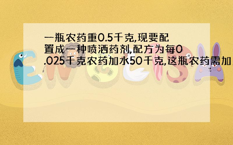 一瓶农药重0.5千克,现要配置成一种喷洒药剂,配方为每0.025千克农药加水50千克,这瓶农药需加多少千克的水来配置