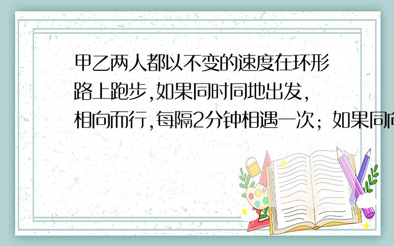 甲乙两人都以不变的速度在环形路上跑步,如果同时同地出发,相向而行,每隔2分钟相遇一次；如果同向而行,