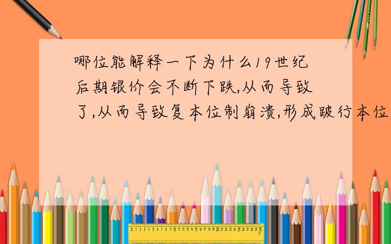 哪位能解释一下为什么19世纪后期银价会不断下跌,从而导致了,从而导致复本位制崩溃,形成跛行本位制?