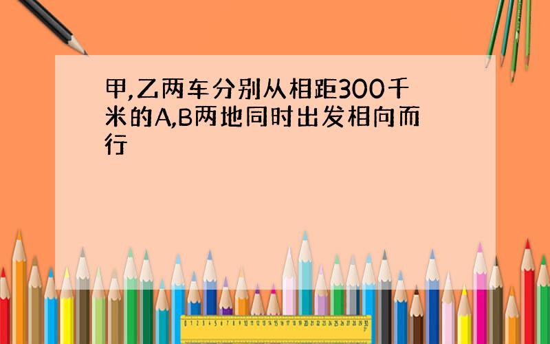 甲,乙两车分别从相距300千米的A,B两地同时出发相向而行