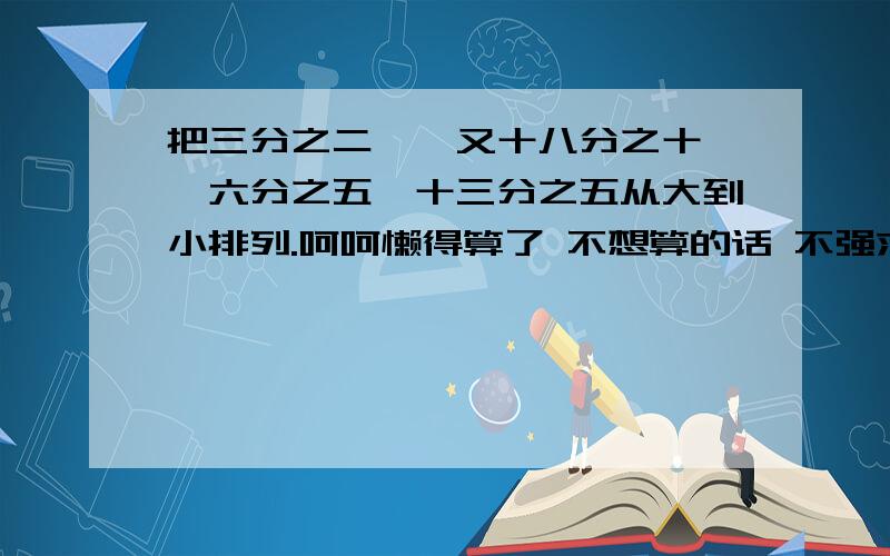 把三分之二,一又十八分之十一,六分之五,十三分之五从大到小排列.呵呵懒得算了 不想算的话 不强求.