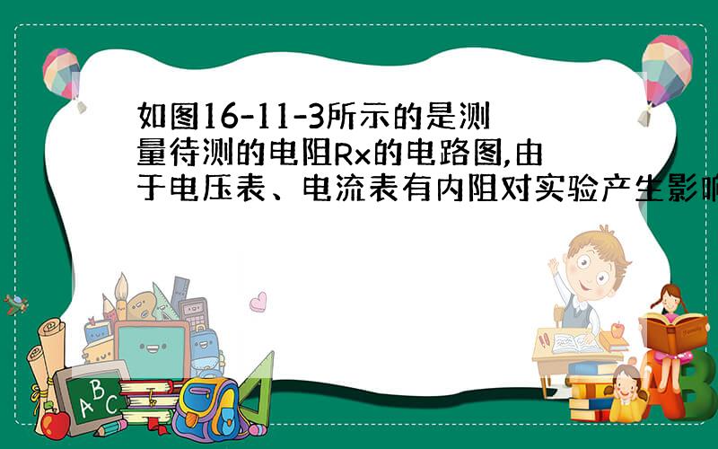 如图16-11-3所示的是测量待测的电阻Rx的电路图,由于电压表、电流表有内阻对实验产生影响,使测量值出现