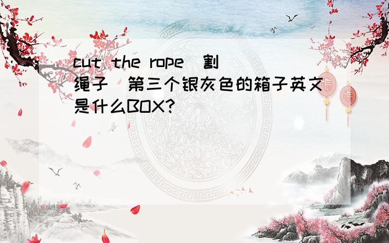 cut the rope(割绳子）第三个银灰色的箱子英文是什么BOX?