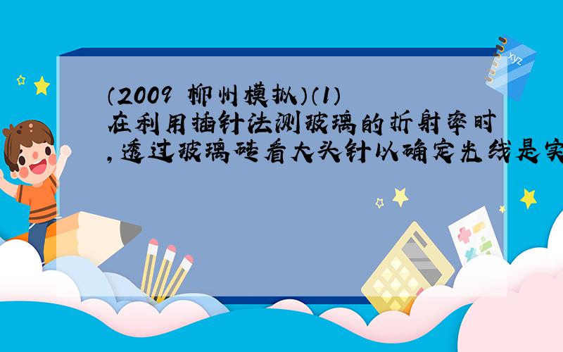 （2009•柳州模拟）（1）在利用插针法测玻璃的折射率时，透过玻璃砖看大头针以确定光线是实验中的基本步骤，如图所示，若已