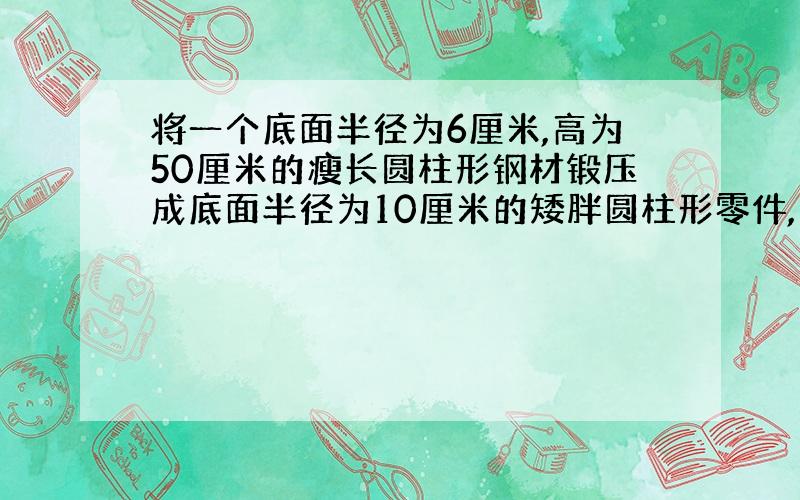 将一个底面半径为6厘米,高为50厘米的瘦长圆柱形钢材锻压成底面半径为10厘米的矮胖圆柱形零件,则高变成了