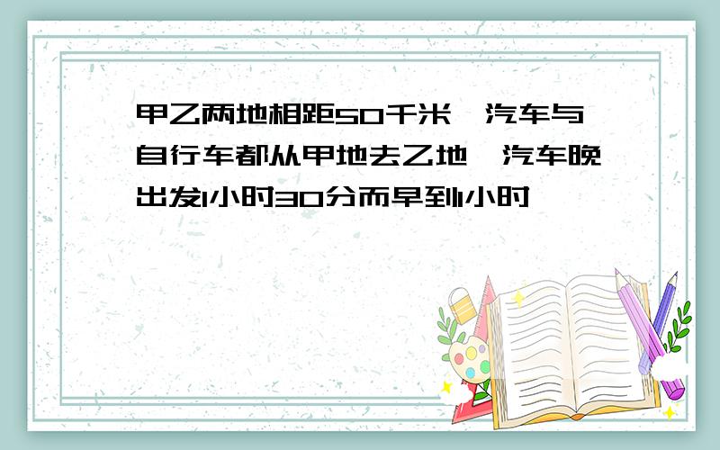 甲乙两地相距50千米,汽车与自行车都从甲地去乙地,汽车晚出发1小时30分而早到1小时