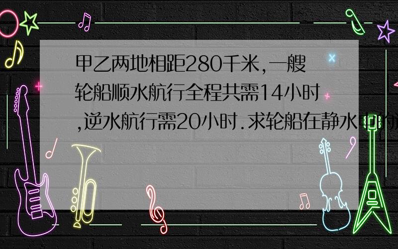 甲乙两地相距280千米,一艘轮船顺水航行全程共需14小时,逆水航行需20小时.求轮船在静水中的速度和水流的