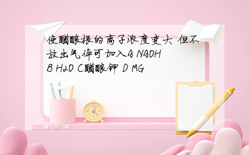 使醋酸根的离子浓度变大 但不放出气体可加入A NAOH B H2O C醋酸钾 D MG