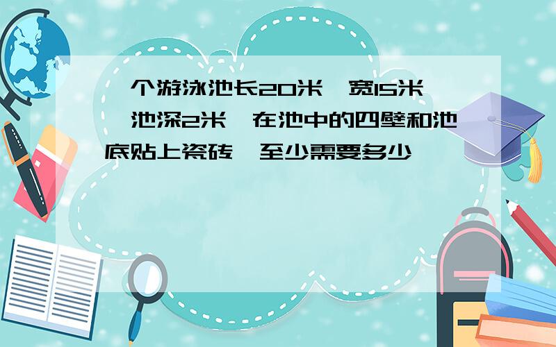 一个游泳池长20米,宽15米,池深2米,在池中的四壁和池底贴上瓷砖,至少需要多少