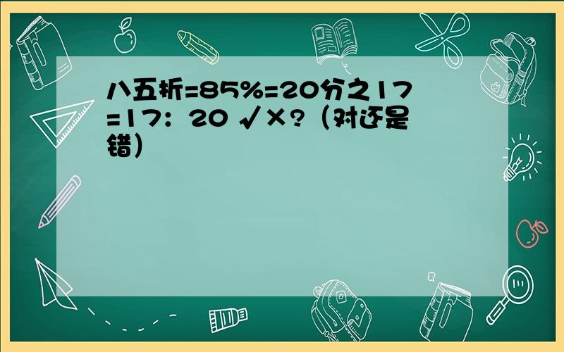 八五折=85%=20分之17=17：20 √×?（对还是错）