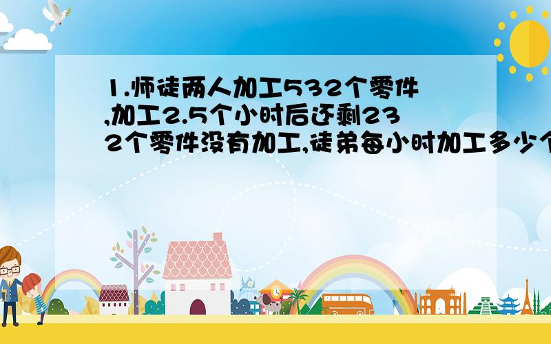 1.师徒两人加工532个零件,加工2.5个小时后还剩232个零件没有加工,徒弟每小时加工多少个?