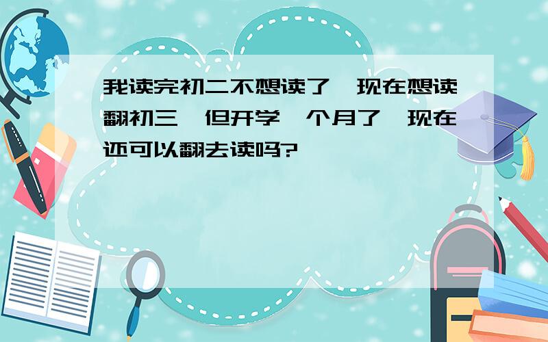 我读完初二不想读了,现在想读翻初三,但开学一个月了,现在还可以翻去读吗?