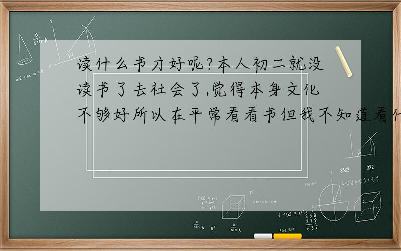 读什么书才好呢?本人初二就没读书了去社会了,觉得本身文化不够好所以在平常看看书但我不知道看什么样书才好…大神们帮忙