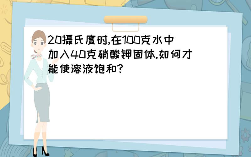 20摄氏度时,在100克水中加入40克硝酸钾固体.如何才能使溶液饱和?