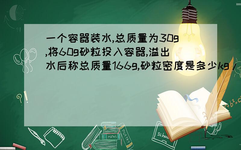 一个容器装水,总质量为30g,将60g砂粒投入容器,溢出水后称总质量166g,砂粒密度是多少kg/m的立方米?