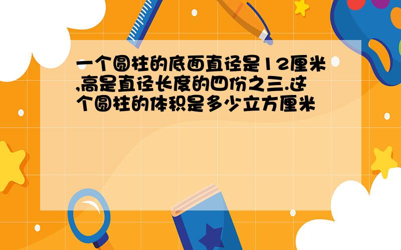 一个圆柱的底面直径是12厘米,高是直径长度的四份之三.这个圆柱的体积是多少立方厘米