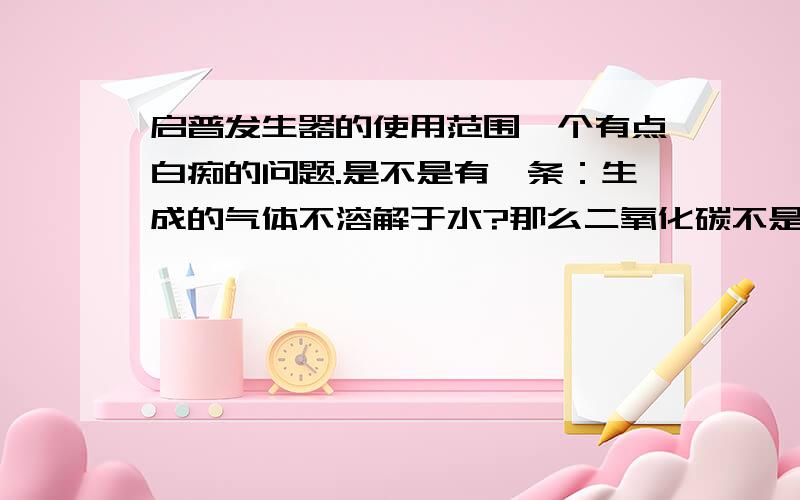 启普发生器的使用范围一个有点白痴的问题.是不是有一条：生成的气体不溶解于水?那么二氧化碳不是溶于水的吗?为什么能用启普发