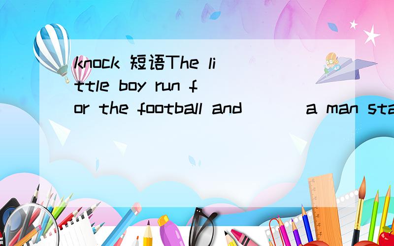 knock 短语The little boy run for the football and ___a man sta