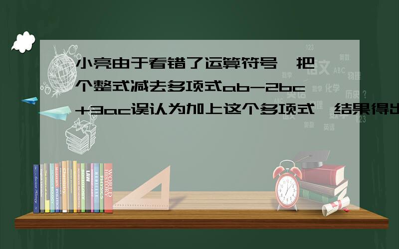 小亮由于看错了运算符号,把一个整式减去多项式ab-2bc+3ac误认为加上这个多项式,结果得出答案2bc-3ac+2ab