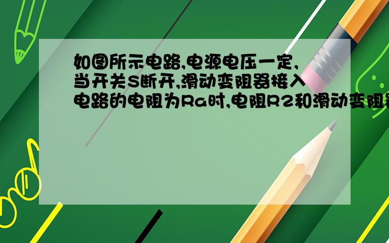 如图所示电路,电源电压一定,当开关S断开,滑动变阻器接入电路的电阻为Ra时,电阻R2和滑动变阻器消耗的功率之和P2+Pa