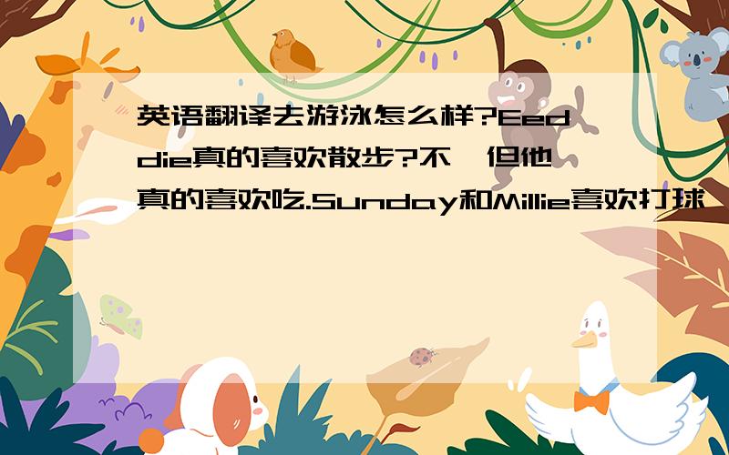 英语翻译去游泳怎么样?Eeddie真的喜欢散步?不,但他真的喜欢吃.Sunday和Millie喜欢打球,Kitty擅长打