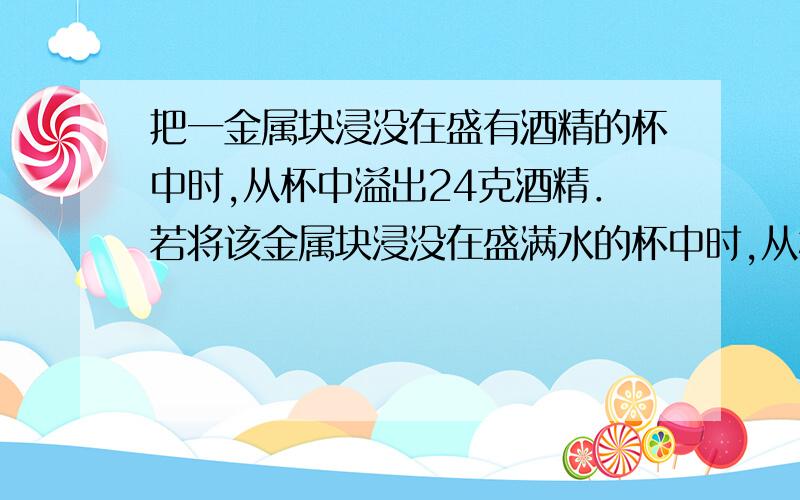 把一金属块浸没在盛有酒精的杯中时,从杯中溢出24克酒精．若将该金属块浸没在盛满水的杯中时,从杯中溢出水的质量是?