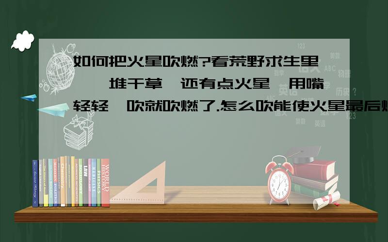 如何把火星吹燃?看荒野求生里,一堆干草,还有点火星,用嘴轻轻一吹就吹燃了.怎么吹能使火星最后燃烧?