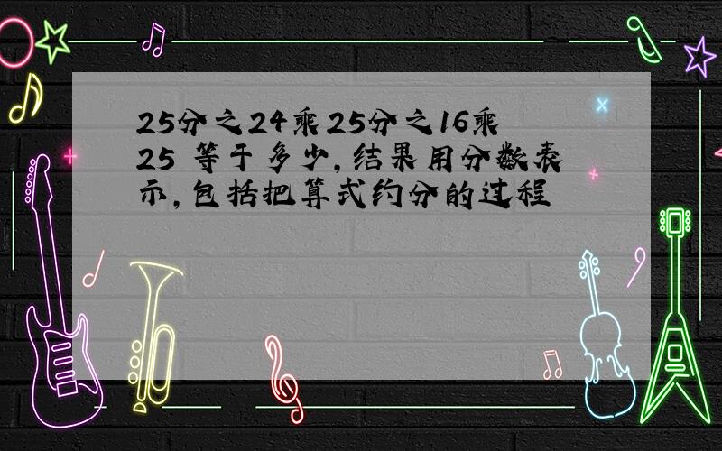 25分之24乘25分之16乘25 等于多少,结果用分数表示,包括把算式约分的过程