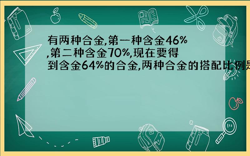 有两种合金,第一种含金46%,第二种含金70%,现在要得到含金64%的合金,两种合金的搭配比例是