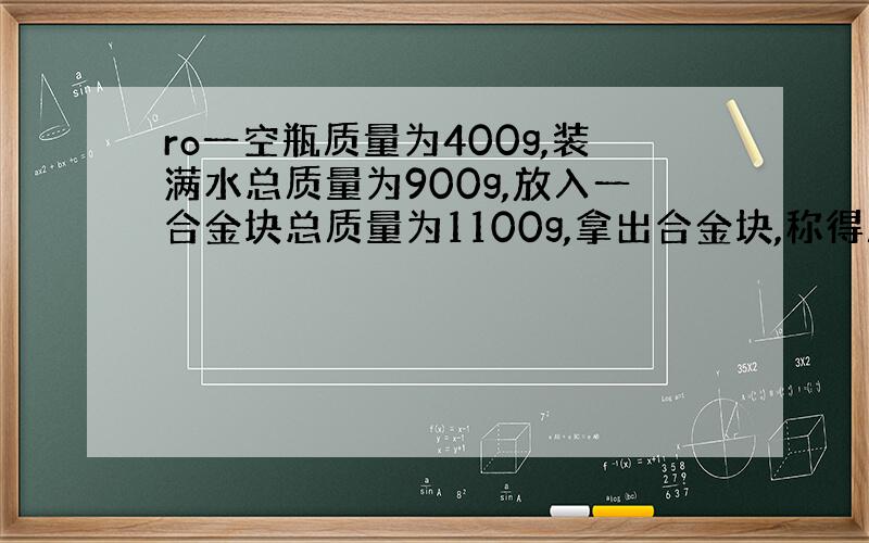 ro一空瓶质量为400g,装满水总质量为900g,放入一合金块总质量为1100g,拿出合金块,称得质量为100g,求空瓶